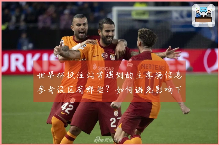 世界杯投注站常遇到的主客场信息参考误区有哪些？如何避免影响下注判断
